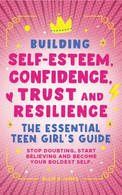 Building Self Esteem, Confidence, Trust and Resilience – The Essential Teen Girl’s Guide: Stop Doubting, Start Believing and Become Your Boldest Self.
